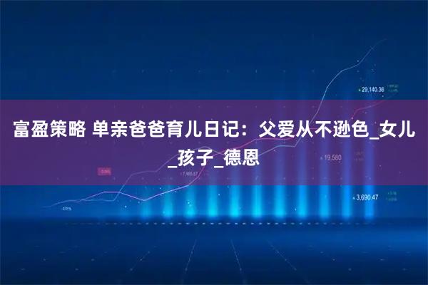富盈策略 单亲爸爸育儿日记：父爱从不逊色_女儿_孩子_德恩