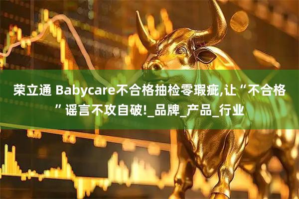 荣立通 Babycare不合格抽检零瑕疵,让“不合格”谣言不攻自破!_品牌_产品_行业