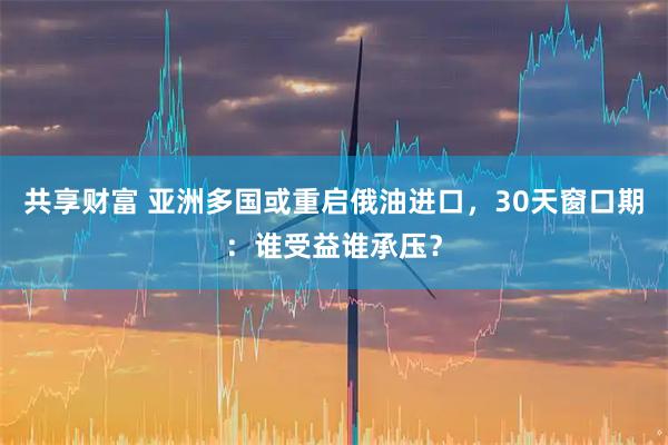 共享财富 亚洲多国或重启俄油进口，30天窗口期：谁受益谁承压？