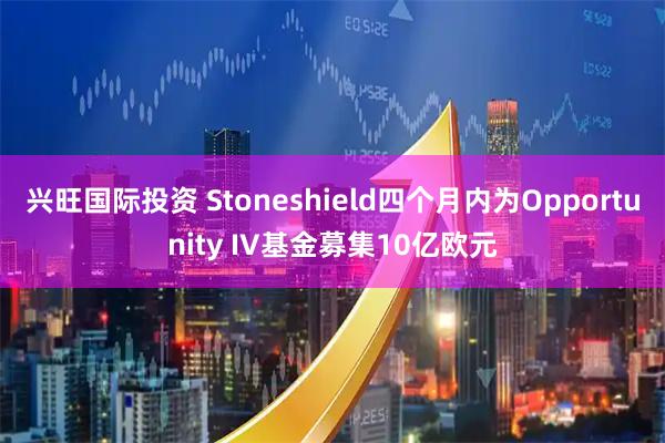 兴旺国际投资 Stoneshield四个月内为Opportunity IV基金募集10亿欧元