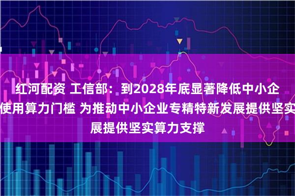 红河配资 工信部：到2028年底显著降低中小企业获取、使用算力门槛 为推动中小企业专精特新发展提供坚实算力支撑