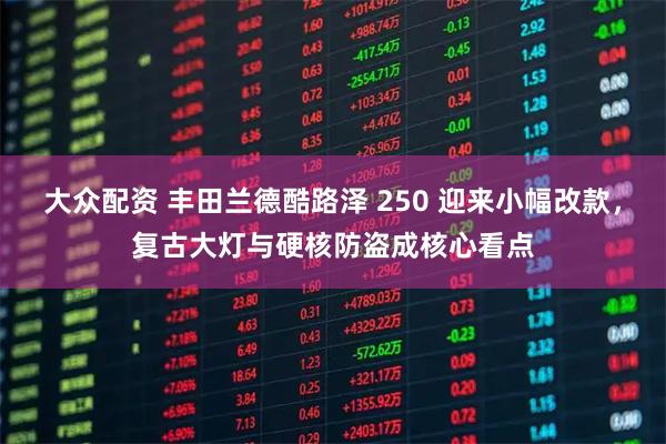 大众配资 丰田兰德酷路泽 250 迎来小幅改款，复古大灯与硬核防盗成核心看点