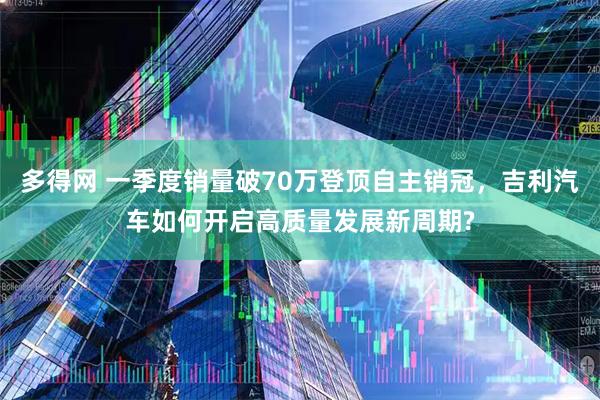 多得网 一季度销量破70万登顶自主销冠，吉利汽车如何开启高质量发展新周期?