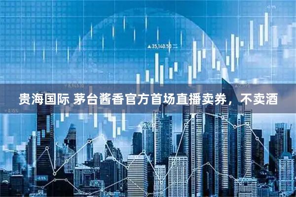 贵海国际 茅台酱香官方首场直播卖券，不卖酒