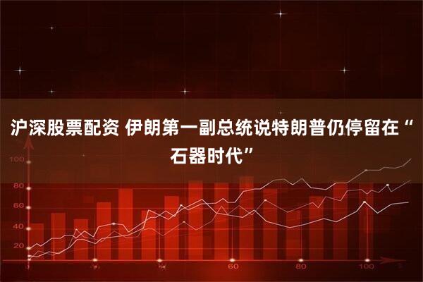 沪深股票配资 伊朗第一副总统说特朗普仍停留在“石器时代”