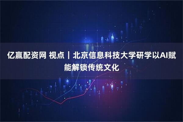 亿赢配资网 视点｜北京信息科技大学研学以AI赋能解锁传统文化