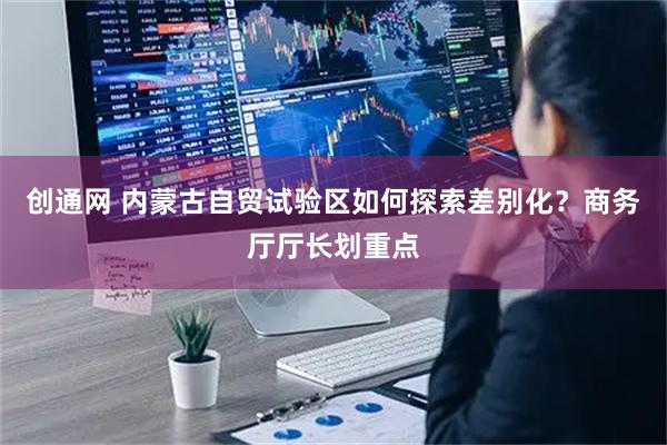 创通网 内蒙古自贸试验区如何探索差别化?商务厅厅长划重点