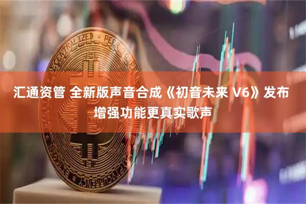 汇通资管 全新版声音合成《初音未来 V6》发布 增强功能更真实歌声